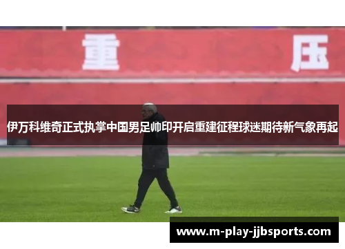 伊万科维奇正式执掌中国男足帅印开启重建征程球迷期待新气象再起 伊万科维奇正式执掌中国男足帅印开启重建征程球迷期待新气象再起