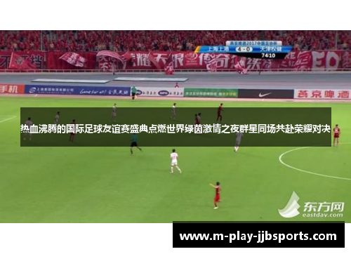 热血沸腾的国际足球友谊赛盛典点燃世界绿茵激情之夜群星同场共赴荣耀对决